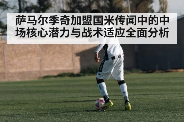 萨马尔季奇加盟国米传闻中的中场核心潜力与战术适应全面分析 - hth