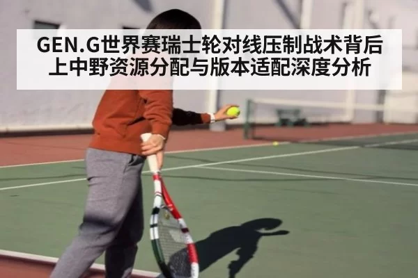 GEN.G世界赛瑞士轮对线压制战术背后上中野资源分配与版本适配深度分析